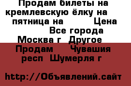 Продам билеты на кремлевскую ёлку на 29.12 пятница на 10.00 › Цена ­ 5 000 - Все города, Москва г. Другое » Продам   . Чувашия респ.,Шумерля г.